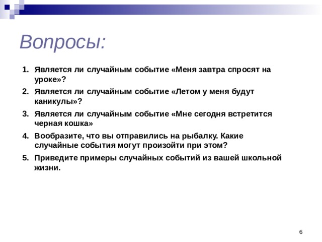 Вопросы: Является ли случайным событие «Меня завтра спросят на уроке»? Является ли случайным событие «Летом у меня будут каникулы»? Является ли случайным событие «Мне сегодня встретится черная кошка» Вообразите, что вы отправились на рыбалку. Какие случайные события могут произойти при этом? Приведите примеры случайных событий из вашей школьной жизни.  