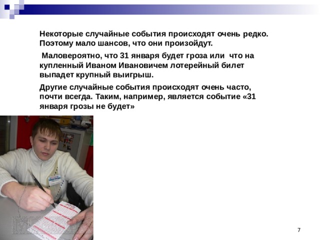 Некоторые случайные события происходят очень редко. Поэтому мало шансов, что они произойдут.  Маловероятно, что 31 января будет гроза или что на купленный Иваном Ивановичем лотерейный билет выпадет крупный выигрыш. Другие случайные события происходят очень часто, почти всегда. Таким, например, является событие «31 января грозы не будет»  