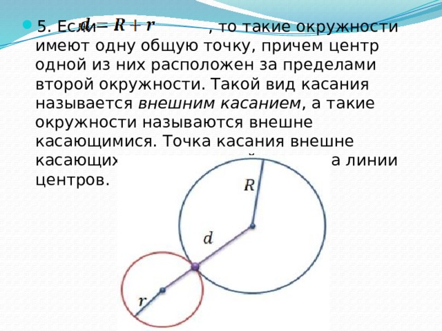 5. Если , то такие окружности имеют одну общую точку, причем центр одной из них расположен за пределами второй окружности. Такой вид касания называется  внешним касанием , а такие окружности называются внешне касающимися. Точка касания внешне касающихся окружностей лежит на линии центров. 