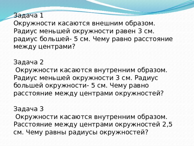 Задача 1 Окружности касаются внешним образом. Радиус меньшей окружности равен 3 см. радиус большей- 5 см. Чему равно расстояние между центрами? Задача 2  Окружности касаются внутренним образом. Радиус меньшей окружности 3 см. Радиус большей окружности- 5 см. Чему равно расстояние между центрами окружностей? Задача 3  Окружности касаются внутренним образом. Расстояние между центрами окружностей 2,5 см. Чему равны радиусы окружностей? 