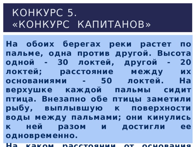 Конкурс 5.  «Конкурс капитанов» На обоих берегах реки растет по пальме, одна против другой. Высота одной - 30 локтей, другой - 20 локтей; расстояние между их основаниями - 50 локтей. На верхушке каждой пальмы сидит птица. Внезапно обе птицы заметили рыбу, выплывшую к поверхности воды между пальмами; они кинулись к ней разом и достигли ее одновременно. На каком расстоянии от основания более высокой пальмы появилась рыба?   