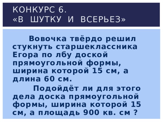 Конкурс 6.  «В шутку и всерьез»  Вовочка твёрдо решил стукнуть старшеклассника Егора по лбу доской прямоугольной формы, ширина которой 15 см, а длина 60 см.  Подойдёт ли для этого дела доска прямоугольной формы, ширина которой 15 см, а площадь 900 кв. см ? 