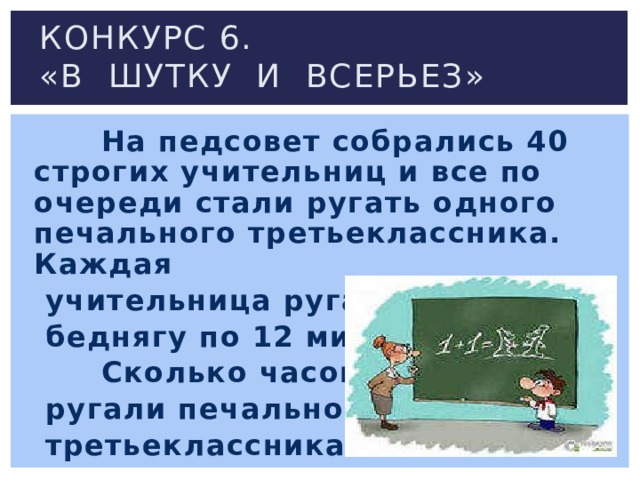 Конкурс 6.  «В шутку и всерьез»  На педсовет собрались 40 строгих учительниц и все по очереди стали ругать одного печального третьеклассника. Каждая  учительница ругала  беднягу по 12 минут.  Сколько часов  ругали печального  третьеклассника? 