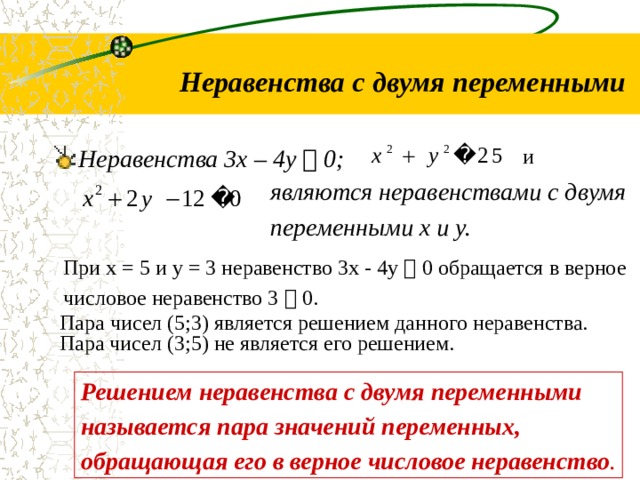  Неравенства с двумя переменными и Неравенства 3х – 4у  0;  являются неравенствами с двумя переменными х и у. При х = 5 и у = 3 неравенство 3х - 4у  0 обращается в верное числовое неравенство 3  0. Пара чисел (5;3) является решением данного неравенства. Пара чисел (3;5) не является его решением. Решением неравенства с двумя переменными называется пара значений переменных, обращающая его в верное числовое неравенство . 