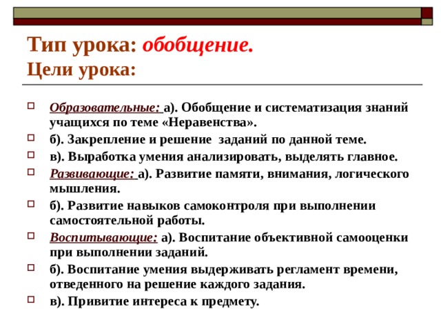 Тип урока:  обобщение.  Цели урока: Образовательные:  а). Обобщение и систематизация знаний учащихся по теме «Неравенства». б). Закрепление и решение заданий по данной теме. в). Выработка умения анализировать, выделять главное. Развивающие:  а). Развитие памяти, внимания, логического мышления. б). Развитие навыков самоконтроля при выполнении самостоятельной работы. Воспитывающие: а). Воспитание объективной самооценки при выполнении заданий. б). Воспитание умения выдерживать регламент времени, отведенного на решение каждого задания. в). Привитие интереса к предмету. 