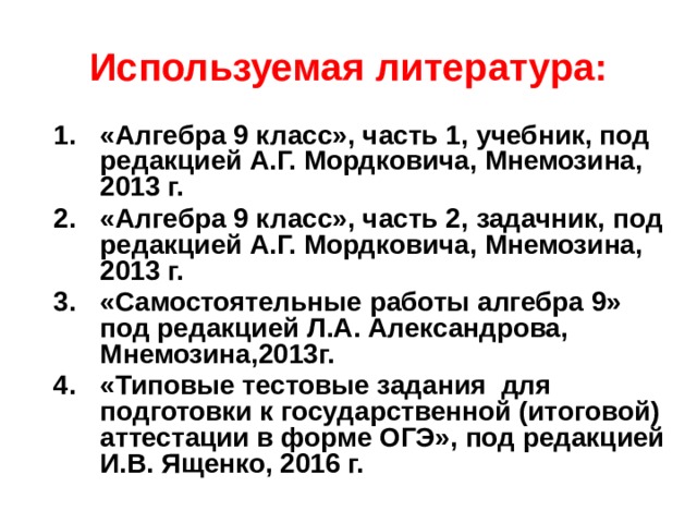 Используемая литература: «Алгебра 9 класс», часть 1, учебник, под редакцией А.Г. Мордковича, Мнемозина, 2013 г. «Алгебра 9 класс», часть 2, задачник, под редакцией А.Г. Мордковича, Мнемозина, 2013 г. «Самостоятельные работы алгебра 9» под редакцией Л.А. Александрова, Мнемозина,2013г. «Типовые тестовые задания для подготовки к государственной (итоговой) аттестации в форме ОГЭ», под редакцией И.В. Ященко, 2016 г.  