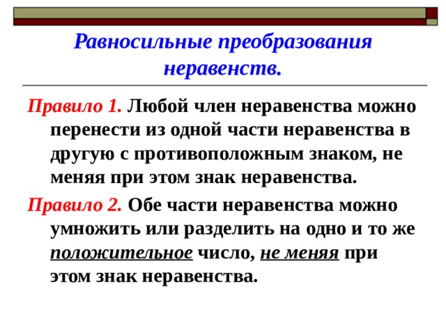 Равносильные преобразования неравенств. Правило 1. Любой член неравенства можно перенести из одной части неравенства в другую с противоположным знаком, не меняя при этом знак неравенства. Правило 2. Обе части неравенства можно умножить или разделить на одно и то же положительное число, не меняя при этом знак неравенства. 