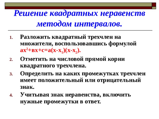 Решение квадратных неравенств методом интервалов. Разложить квадратный трехчлен на множители, воспользовавшись формулой ах 2 +вх+с=а(х-х 1 )(х-х 2 ). Отметить на числовой прямой корни квадратного трехчлена. Определить на каких промежутках трехчлен имеет положительный или отрицательный знак. Учитывая знак неравенства, включить нужные промежутки в ответ. 