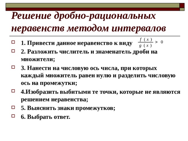 Решение дробно-рациональных неравенств методом интервалов 1. Привести данное неравенство к виду 2. Разложить числитель и знаменатель дроби на множители; 3. Нанести на числовую ось числа, при которых каждый множитель равен нулю и разделить числовую ось на промежутки; 4.Изобразить выбитыми те точки, которые не являются решением неравенства; 5. Выяснить знаки промежутков; 6. Выбрать ответ. 