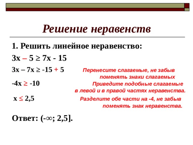 Решение неравенств 1. Решить линейное неравенство: 3х –  5 ≥ 7х - 15     Ответ: (-∞; 2,5]. 3х – 7х ≥ -15 + 5  Перенесите слагаемые, не забыв  поменять знаки слагаемых -4х ≥ -10  Приведите подобные слагаемые в левой и в правой частях неравенства. х ≤ 2,5  Разделите обе части на -4, не забыв  поменять знак неравенства. 