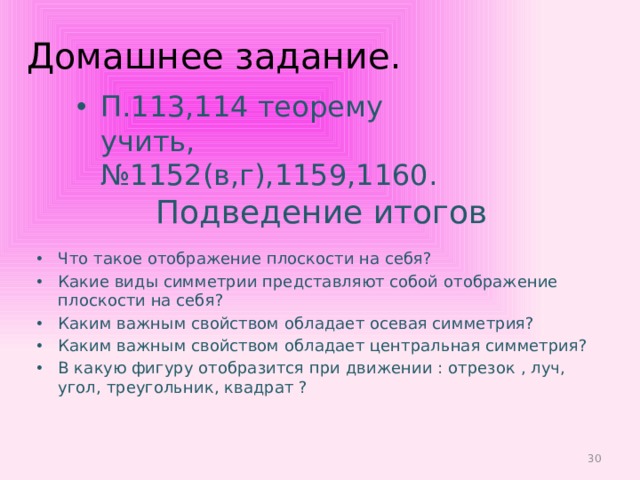 Домашнее задание. П.113,114 теорему учить, №1152(в,г),1159,1160. Подведение итогов Что такое отображение плоскости на себя? Какие виды симметрии представляют собой отображение плоскости на себя? Каким важным свойством обладает осевая симметрия? Каким важным свойством обладает центральная симметрия? В какую фигуру отобразится при движении : отрезок , луч, угол, треугольник, квадрат ?  
