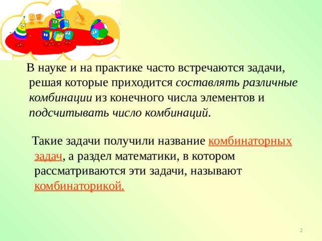  В науке и на практике часто встречаются задачи, решая которые приходится составлять различные комбинации из конечного числа элементов и подсчитывать число комбинаций .  Такие задачи получили название комбинаторных задач , а раздел математики, в котором рассматриваются эти задачи, называют комбинаторикой. 