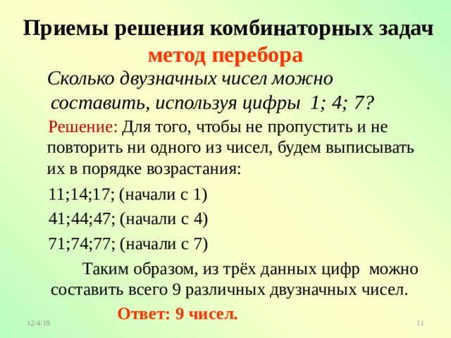  Приемы решения комбинаторных задач  метод перебора  Сколько двузначных чисел можно составить, используя цифры 1; 4; 7?  Решение: Для того, чтобы не пропустить и не повторить ни одного из чисел, будем выписывать их в порядке возрастания:  11;14;17; (начали с 1)  41;44;47; (начали с 4)  71;74;77; (начали с 7)  Таким образом, из трёх данных цифр можно составить всего 9 различных двузначных чисел.  Ответ: 9 чисел. 