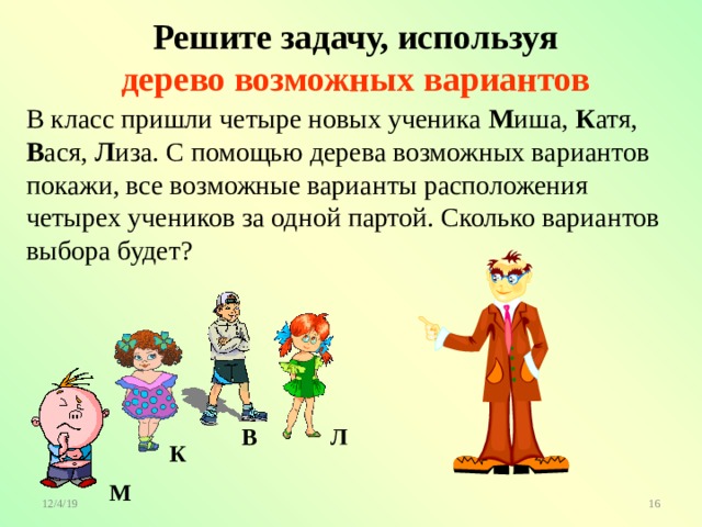  Решите задачу, используя  дерево возможных вариантов В класс пришли четыре новых ученика М иша, К атя, В ася, Л иза. С помощью дерева возможных вариантов покажи, все возможные варианты расположения четырех учеников за одной партой. Сколько вариантов выбора будет? Л В К М 
