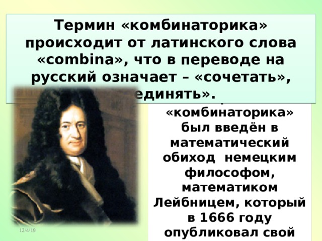 Термин «комбинаторика» происходит от латинского слова «combina», что в переводе на русский означает – «сочетать», «соединять». Термин «комбинаторика» был введён в математический обиход немецким философом, математиком Лейбницем, который в 1666 году опубликовал свой труд «Рассуждения о комбинаторном искусстве». 