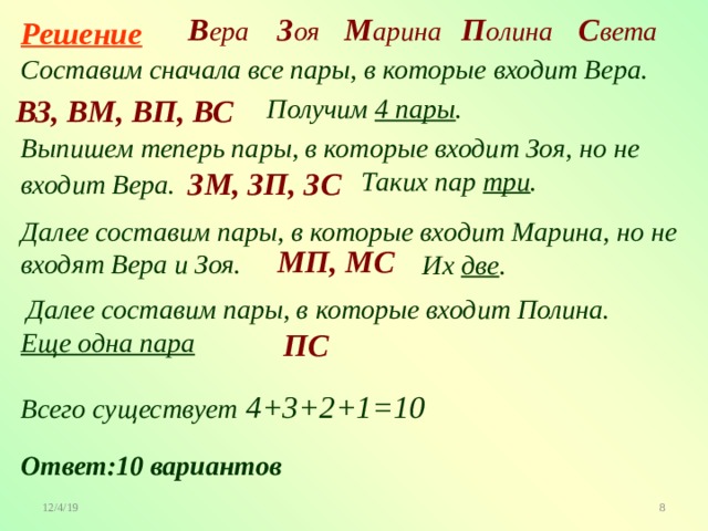 М арина С вета П олина В ера З оя Решение Составим сначала все пары, в которые входит Вера. ВЗ, ВМ, ВП, ВС Получим 4 пары . Выпишем теперь пары, в которые входит Зоя, но не входит Вера.  ЗМ, ЗП, ЗС Таких пар три . Далее составим пары, в которые входит Марина, но не входят Вера и Зоя. МП, МС Их две . Далее составим пары, в которые входит Полина. ПС Еще одна пара Всего существует 4+3+2+1=10 Ответ:10 вариантов 