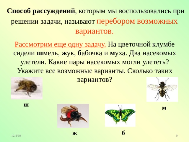  Способ рассуждений , которым мы воспользовались при решении задачи, называют перебором возможных вариантов . Рассмотрим еще одну задачу. На цветочной клумбе сидели ш мель, ж ук, б абочка и м уха. Два насекомых улетели. Какие пары насекомых могли улететь? Укажите все возможные варианты. Сколько таких вариантов? ш м ж б 