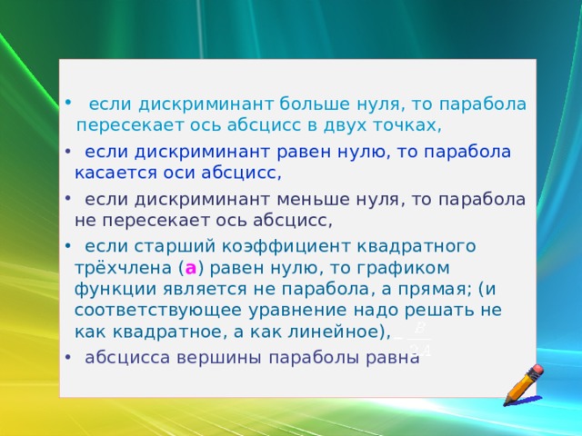   если дискриминант больше нуля, то парабола пересекает ось абсцисс в двух точках,   если дискриминант равен нулю, то парабола касается оси абсцисс,   если дискриминант меньше нуля, то парабола не пересекает ось абсцисс,  если старший коэффициент квадратного трёхчлена ( а ) равен нулю, то графиком функции является не парабола, а прямая; (и соответствующее уравнение надо решать не как квадратное, а как линейное),   абсцисса вершины параболы равна 