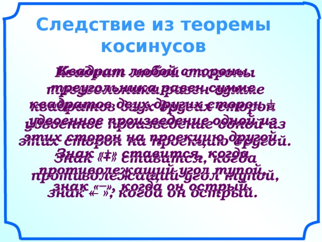    Следствие из теоремы косинусов      Квадрат любой стороны треугольника равен сумме квадратов двух других сторон удвоенное произведение одной из этих сторон на проекцию другой. Знак «+» ставится, когда противолежащий угол тупой, знак « ̶ », когда он острый.    
