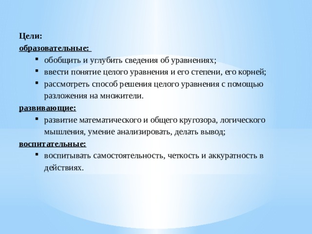 Цели: образовательные: обобщить и углубить сведения об уравнениях; ввести понятие целого уравнения и его степени, его корней; рассмотреть способ решения целого уравнения с помощью разложения на множители. обобщить и углубить сведения об уравнениях; ввести понятие целого уравнения и его степени, его корней; рассмотреть способ решения целого уравнения с помощью разложения на множители. развивающие: развитие математического и общего кругозора, логического мышления, умение анализировать, делать вывод; развитие математического и общего кругозора, логического мышления, умение анализировать, делать вывод; воспитательные: воспитывать самостоятельность, четкость и аккуратность в действиях. воспитывать самостоятельность, четкость и аккуратность в действиях.    
