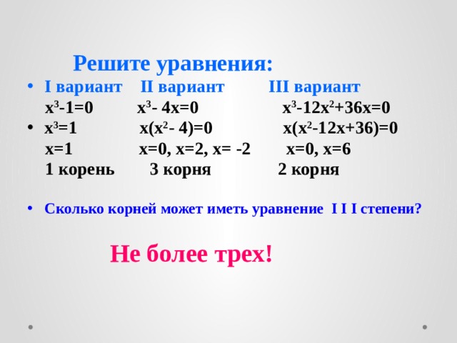     Решите уравнения: I вариант II вариант III вариант  x 3 -1=0 x 3 - 4x=0 x 3 -12x 2 +36x=0 x 3 =1 x(x 2 - 4)=0 x(x 2 -12x+36)=0  x=1 x=0, x=2, x= -2 x=0, x=6  1 корень 3 корня 2 корня  Сколько корней может иметь уравнение I I I степени?   Не более трех!  