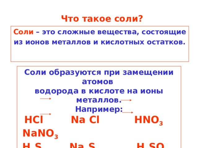 Что такое соли? Соли – это сложные вещества, состоящие из ионов металлов и кислотных остатков. Соли образуются при замещении атомов водорода в кислоте на ионы металлов. Например:  HCl  Na  Cl  HNO 3 NaNO 3  H 2 S  Na 2 S  H 2 SO 4 Na 2 SO 4