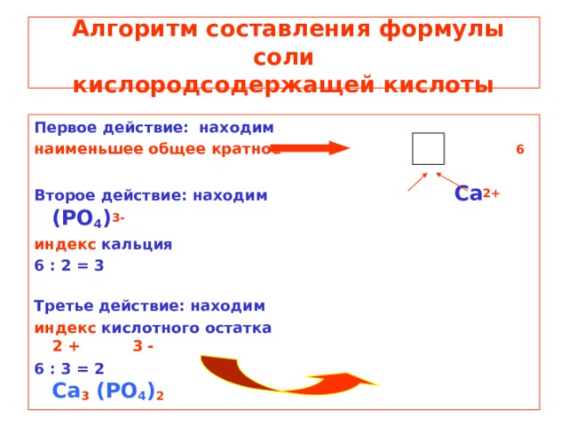 Алгоритм составления формулы соли  кислородсодержащей кислоты Первое действие: находим наименьшее общее кратное    6  Второе действие: находим      Ca 2+ (PO 4 ) 3- индекс кальция 6 : 2 = 3   Третье действие: находим индекс кислотного  остатка    2 + 3 - 6 : 3 = 2   Ca 3 (PO 4 ) 2
