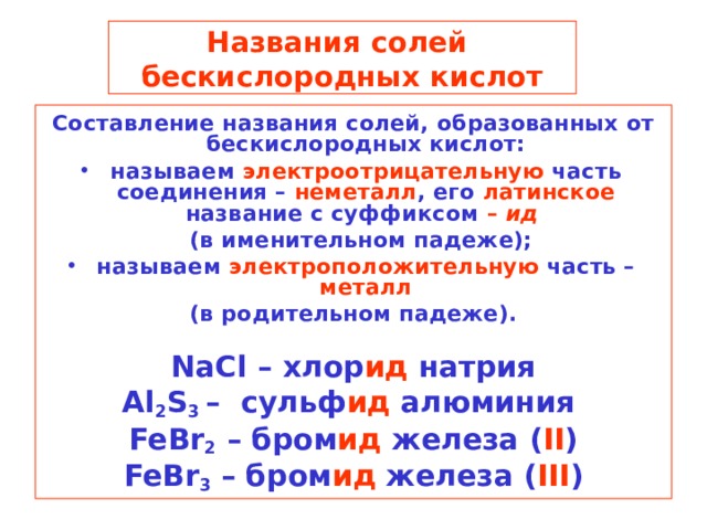 Названия солей  бескислородных кислот Составление названия солей, образованных от бескислородных кислот: называем электроотрицательную часть соединения – неметалл , его латинское название с суффиксом – ид   (в именительном падеже); называем электроположительную часть – металл (в родительном падеже).  NaCl – хлор ид натрия Al 2 S 3 – сульф ид алюминия FeBr 2 – бром ид железа  ( II ) FeBr 3 – бром ид железа ( III )