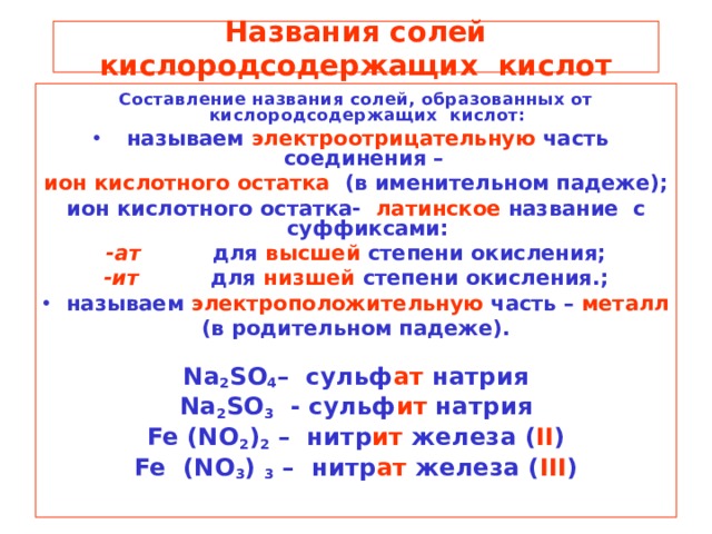 Названия солей кислородсодержащих кислот Составление названия солей, образованных от кислородсодержащих кислот: называем электроотрицательную часть соединения – ион кислотного остатка (в именительном падеже); ион кислотного остатка- латинское название с суффиксами: -ат для высшей степени окисления; -ит для низшей степени окисления.; называем электроположительную часть – металл (в родительном падеже).  Na 2 SO 4 – сульф ат натрия Na 2 SO 3  - сульф ит натрия Fe (NO 2 ) 2 – нитр ит железа  ( II ) Fe (NO 3 ) 3 – нитр ат железа ( III )