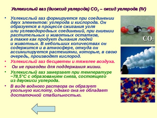 Углекислый газ (диоксид углерода) СО 2 – оксид углерода ( IV ) Углекислый газ формируется при соединении двух элементов: углерода и кислорода. Он образуется в процессе сжигания угля или углеводородных соединений, при гниении растительных и животных остатков, а также как продукт дыхания людей и животных. В небольших количествах он содержится и в атмосфере, откуда он ассимилируется растениями, которые, в свою очередь, производят кислород. Углекислый газ бесцветен и тяжелее воздуха.  Он не пригоден для поддержания жизни.  Углекислый газ замерзает при температуре −78.5°C с образованием снега, состоящего из двуокиси углерода.  В виде водного раствора он образует угольную кислоту, однако она не обладает достаточной  стабильностью . 