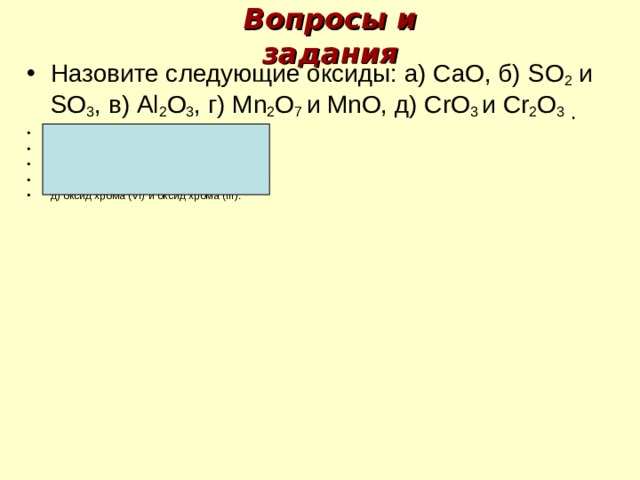 Вопросы и задания Назовите следующие оксиды: а) СаО, б) SO 2  и SO 3 , в) А l 2 О 3 , г) М n 2 О 7 и М n О, д) С r О 3 и С r 2 О 3 . Ответы: а) оксид кальция, б) оксид серы ( IV) и оксид серы (VI ), в) оксид алюминия г) оксид марганца ( VII ) и оксид марганца ( II ), д) оксид хрома ( VI ) и оксид хрома ( III ).    