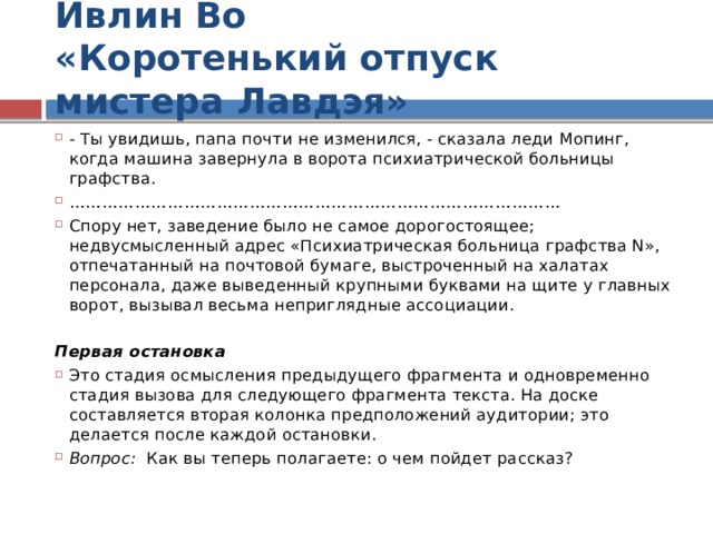 Ивлин Во  «Коротенький отпуск мистера Лавдэя» - Ты увидишь, папа почти не изменился, - сказала леди Мопинг, когда машина завернула в ворота психиатрической больницы графства. ……………………………………………………………………………… Спору нет, заведение было не самое дорогостоящее; недвусмысленный адрес «Психиатрическая больница графства N», отпечатанный на почтовой бумаге, выстроченный на халатах персонала, даже выведенный крупными буквами на щите у главных ворот, вызывал весьма неприглядные ассоциации.  Первая остановка Это стадия осмысления предыдущего фрагмента и одновременно стадия вызова для следующего фрагмента текста. На доске составляется вторая колонка предположений аудитории; это делается после каждой остановки. Вопрос: Как вы теперь полагаете: о чем пойдет рассказ?  