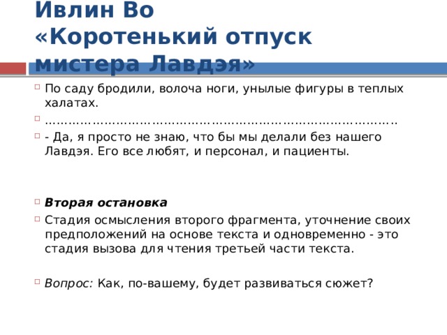 Ивлин Во  «Коротенький отпуск мистера Лавдэя» По саду бродили, волоча ноги, унылые фигуры в теплых халатах. …………………………………………………………………………… .. - Да, я просто не знаю, что бы мы делали без нашего Лавдэя. Его все любят, и персонал, и пациенты. Вторая остановка Стадия осмысления второго фрагмента, уточнение своих предположений на основе текста и одновременно - это стадия вызова для чтения третьей части текста. Вопрос: Как, по-вашему, будет развиваться сюжет? 