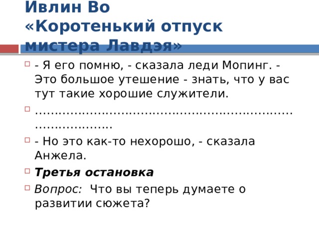 Ивлин Во  «Коротенький отпуск мистера Лавдэя» - Я его помню, - сказала леди Мопинг. - Это большое утешение - знать, что у вас тут такие хорошие служители. ………………………………………………………………………… .. - Но это как-то нехорошо, - сказала Анжела. Третья остановка Вопрос: Что вы теперь думаете о развитии сюжета? 