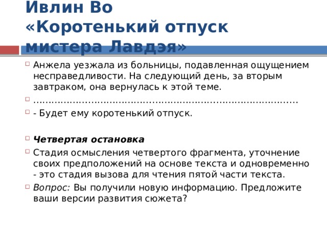 Ивлин Во  «Коротенький отпуск мистера Лавдэя» Анжела уезжала из больницы, подавленная ощущением несправедливости. На следующий день, за вторым завтраком, она вернулась к этой теме. …………………………………………………………………………… - Будет ему коротенький отпуск.  Четвертая остановка Стадия осмысления четвертого фрагмента, уточнение своих предположений на основе текста и одновременно - это стадия вызова для чтения пятой части текста. Вопрос: Вы получили новую информацию. Предложите ваши версии развития сюжета?  