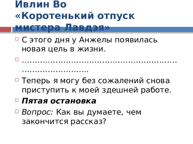 Ивлин Во  «Коротенький отпуск мистера Лавдэя» С этого дня у Анжелы появилась новая цель в жизни. ………………………………………………………………………… .. Теперь я могу без сожалений снова приступить к моей здешней работе. Пятая остановка Вопрос: Как вы думаете, чем закончится рассказ?  