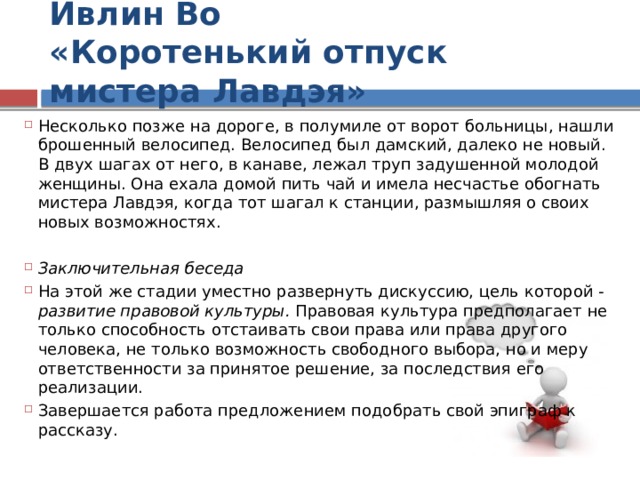 Ивлин Во  «Коротенький отпуск мистера Лавдэя» Несколько позже на дороге, в полумиле от ворот больницы, нашли брошенный велосипед. Велосипед был дамский, далеко не новый. В двух шагах от него, в канаве, лежал труп задушенной молодой женщины. Она ехала домой пить чай и имела несчастье обогнать мистера Лавдэя, когда тот шагал к станции, размышляя о своих новых возможностях. Заключительная беседа На этой же стадии уместно развернуть дискуссию, цель которой - развитие правовой культуры. Правовая культура предполагает не только способность отстаивать свои права или права другого человека, не только возможность свободного выбора, но и меру ответственности за принятое решение, за последствия его реализации. Завершается работа предложением подобрать свой эпиграф к рассказу. 