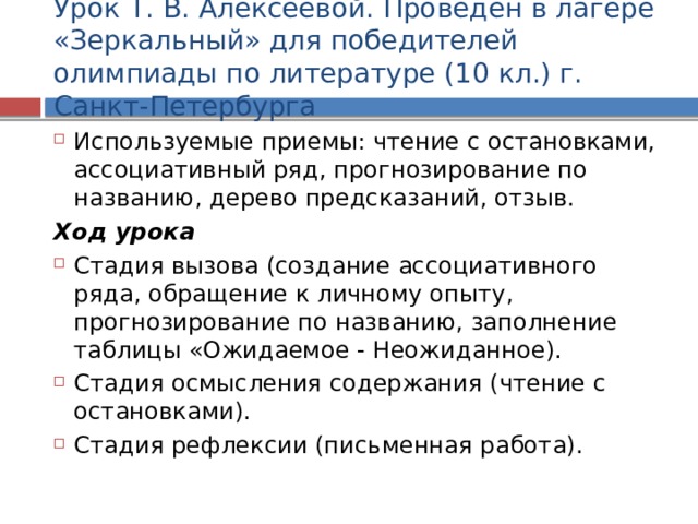 Урок Т. В. Алексеевой. Проведен в лагере «Зеркальный» для победителей олимпиады по литературе (10 кл.) г. Санкт-Петербурга Используемые приемы: чтение с остановками, ассоциативный ряд, прогнозирование по названию, дерево предсказаний, отзыв. Ход урока Стадия вызова (создание ассоциативного ряда, обращение к личному опыту, прогнозирование по названию, заполнение таблицы «Ожидаемое - Неожиданное). Стадия осмысления содержания (чтение с остановками). Стадия рефлексии (письменная работа).  