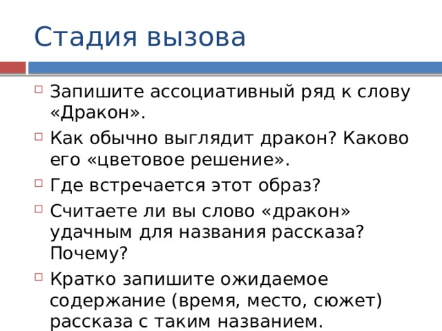 Стадия вызова Запишите ассоциативный ряд к слову «Дракон». Как обычно выглядит дракон? Каково его «цветовое решение». Где встречается этот образ? Считаете ли вы слово «дракон» удачным для названия рассказа? Почему? Кратко запишите ожидаемое содержание (время, место, сюжет) рассказа с таким названием. 