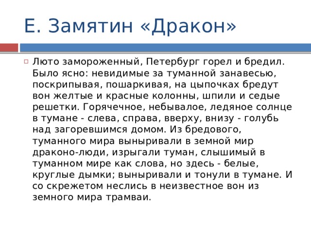 Е. Замятин «Дракон» Люто замороженный, Петербург горел и бредил. Было ясно: невидимые за туманной занавесью, поскрипывая, пошаркивая, на цыпочках бредут вон желтые и красные колонны, шпили и седые решетки. Горячечное, небывалое, ледяное солнце в тумане - слева, справа, вверху, внизу - голубь над загоревшимся домом. Из бредового, туманного мира выныривали в земной мир драконо-люди, изрыгали туман, слышимый в туманном мире как слова, но здесь - белые, круглые дымки; выныривали и тонули в тумане. И со скрежетом неслись в неизвестное вон из земного мира трамваи. 