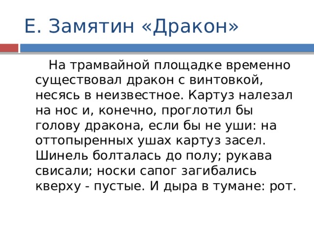Е. Замятин «Дракон»  На трамвайной площадке временно существовал дракон с винтовкой, несясь в неизвестное. Картуз налезал на нос и, конечно, проглотил бы голову дракона, если бы не уши: на оттопыренных ушах картуз засел. Шинель болталась до полу; рукава свисали; носки сапог загибались кверху - пустые. И дыра в тумане: рот. 