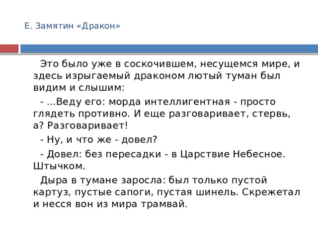  Е. Замятин «Дракон»      Это было уже в соскочившем, несущемся мире, и здесь изрыгаемый драконом лютый туман был видим и слышим:    - ...Веду его: морда интеллигентная - просто глядеть противно. И еще разговаривает, стервь, а? Разговаривает!    - Ну, и что же - довел?    - Довел: без пересадки - в Царствие Небесное. Штычком.    Дыра в тумане заросла: был только пустой картуз, пустые сапоги, пустая шинель. Скрежетал и несся вон из мира трамвай. 