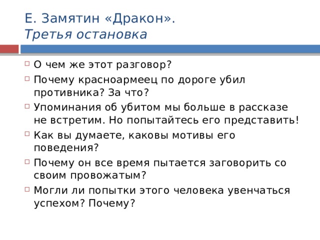 Е. Замятин «Дракон».  Третья остановка О чем же этот разговор? Почему красноармеец по дороге убил противника? За что? Упоминания об убитом мы больше в рассказе не встретим. Но попытайтесь его представить! Как вы думаете, каковы мотивы его поведения? Почему он все время пытается заговорить со своим провожатым? Могли ли попытки этого человека увенчаться успехом? Почему? 