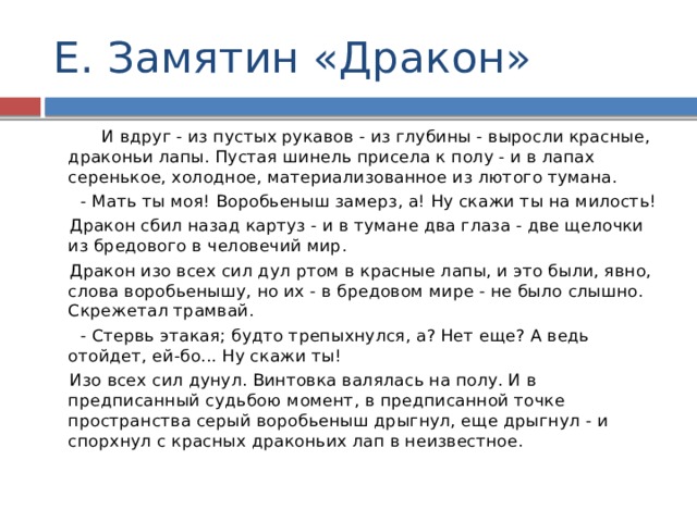 Е. Замятин «Дракон»  И вдруг - из пустых рукавов - из глубины - выросли красные, драконьи лапы. Пустая шинель присела к полу - и в лапах серенькое, холодное, материализованное из лютого тумана.    - Мать ты моя! Воробьеныш замерз, а! Ну скажи ты на милость!    Дракон сбил назад картуз - и в тумане два глаза - две щелочки из бредового в человечий мир.    Дракон изо всех сил дул ртом в красные лапы, и это были, явно, слова воробьенышу, но их - в бредовом мире - не было слышно. Скрежетал трамвай.    - Стервь этакая; будто трепыхнулся, а? Нет еще? А ведь отойдет, ей-бо... Ну скажи ты!    Изо всех сил дунул. Винтовка валялась на полу. И в предписанный судьбою момент, в предписанной точке пространства серый воробьеныш дрыгнул, еще дрыгнул - и спорхнул с красных драконьих лап в неизвестное. 