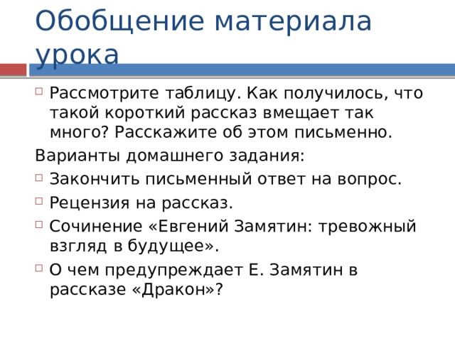 Обобщение материала урока Рассмотрите таблицу. Как получилось, что такой короткий рассказ вмещает так много? Расскажите об этом письменно. Варианты домашнего задания: Закончить письменный ответ на вопрос. Рецензия на рассказ. Сочинение «Евгений Замятин: тревожный взгляд в будущее». О чем предупреждает Е. Замятин в рассказе «Дракон»? 