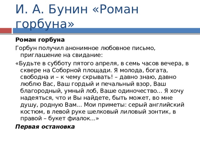 И. А. Бунин «Роман горбуна» Роман горбуна Горбун получил анонимное любовное письмо, приглашение на свидание: «Будьте в субботу пятого апреля, в семь часов вечера, в сквере на Соборной площади. Я молода, богата, свободна и – к чему скрывать! – давно знаю, давно люблю Вас, Ваш гордый и печальный взор, Ваш благородный, умный лоб, Ваше одиночество... Я хочу надеяться, что и Вы найдете, быть может, во мне душу, родную Вам... Мои приметы: серый английский костюм, в левой руке шелковый лиловый зонтик, в правой – букет фиалок...» Первая остановка 