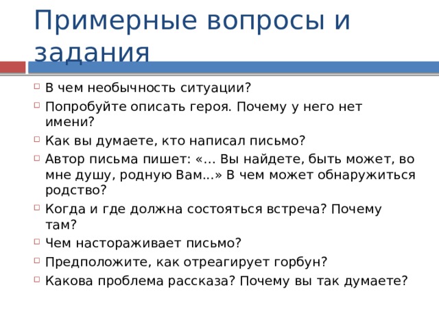 Примерные вопросы и задания В чем необычность ситуации? Попробуйте описать героя. Почему у него нет имени? Как вы думаете, кто написал письмо? Автор письма пишет: «… Вы найдете, быть может, во мне душу, родную Вам...» В чем может обнаружиться родство? Когда и где должна состояться встреча? Почему там? Чем настораживает письмо? Предположите, как отреагирует горбун? Какова проблема рассказа? Почему вы так думаете? 