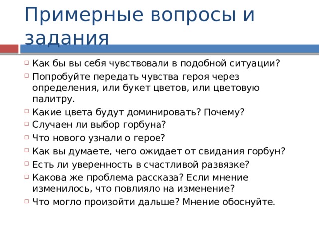 Примерные вопросы и задания Как бы вы себя чувствовали в подобной ситуации? Попробуйте передать чувства героя через определения, или букет цветов, или цветовую палитру. Какие цвета будут доминировать? Почему? Случаен ли выбор горбуна? Что нового узнали о герое? Как вы думаете, чего ожидает от свидания горбун? Есть ли уверенность в счастливой развязке? Какова же проблема рассказа? Если мнение изменилось, что повлияло на изменение? Что могло произойти дальше? Мнение обоснуйте. 