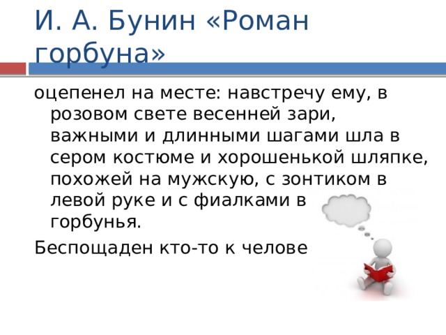 И. А. Бунин «Роман горбуна» оцепенел на месте: навстречу ему, в розовом свете весенней зари, важными и длинными шагами шла в сером костюме и хорошенькой шляпке, похожей на мужскую, с зонтиком в левой руке и с фиалками в правой, – горбунья. Беспощаден кто-то к человеку! 