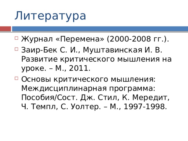 Литература Журнал «Перемена» (2000-2008 гг.). Заир-Бек С. И., Муштавинская И. В. Развитие критического мышления на уроке. – М., 2011. Основы критического мышления: Междисциплинарная программа: Пособия/Сост. Дж. Стил, К. Мередит, Ч. Темпл, С. Уолтер. – М., 1997-1998. 